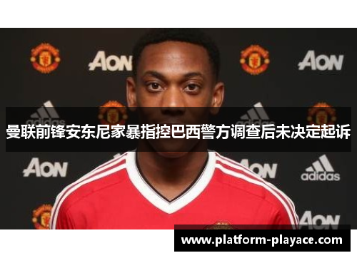 曼联前锋安东尼家暴指控巴西警方调查后未决定起诉